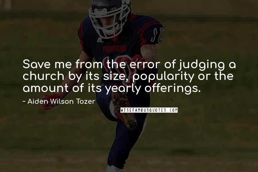 Aiden Wilson Tozer Quotes: Save me from the error of judging a church by its size, popularity or the amount of its yearly offerings.