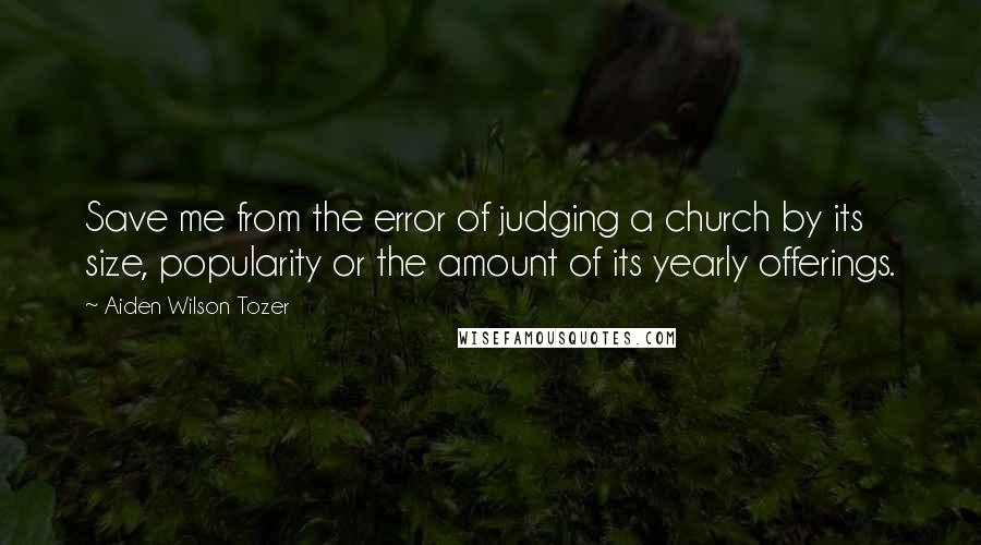 Aiden Wilson Tozer Quotes: Save me from the error of judging a church by its size, popularity or the amount of its yearly offerings.