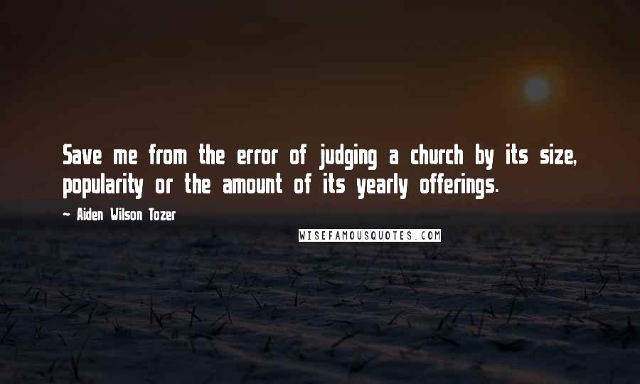 Aiden Wilson Tozer Quotes: Save me from the error of judging a church by its size, popularity or the amount of its yearly offerings.