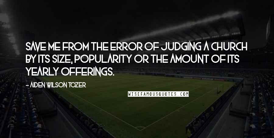 Aiden Wilson Tozer Quotes: Save me from the error of judging a church by its size, popularity or the amount of its yearly offerings.