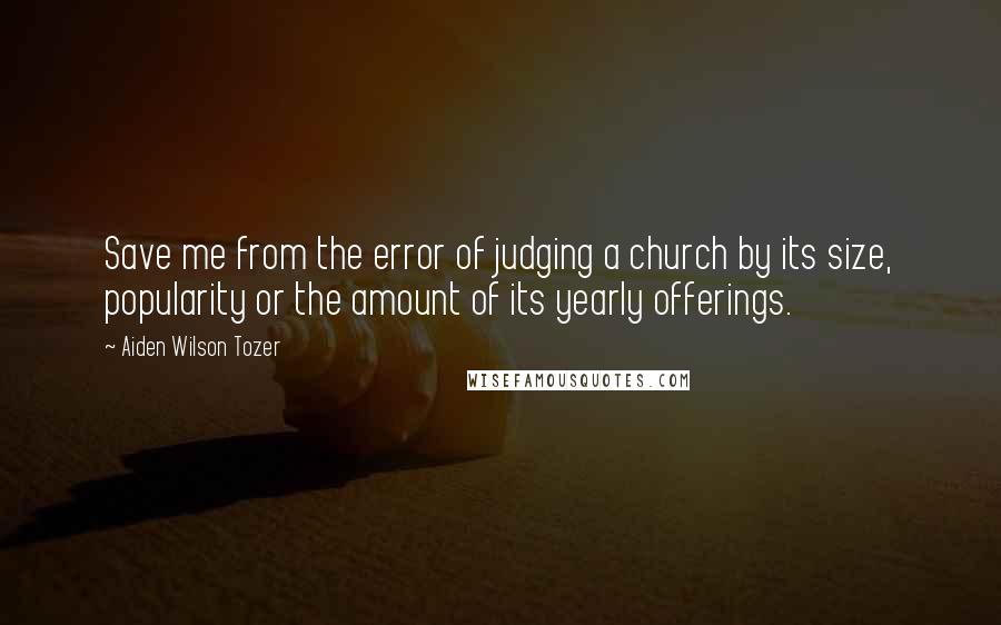 Aiden Wilson Tozer Quotes: Save me from the error of judging a church by its size, popularity or the amount of its yearly offerings.