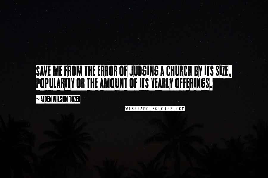 Aiden Wilson Tozer Quotes: Save me from the error of judging a church by its size, popularity or the amount of its yearly offerings.