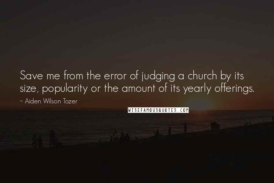 Aiden Wilson Tozer Quotes: Save me from the error of judging a church by its size, popularity or the amount of its yearly offerings.