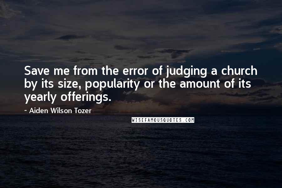 Aiden Wilson Tozer Quotes: Save me from the error of judging a church by its size, popularity or the amount of its yearly offerings.