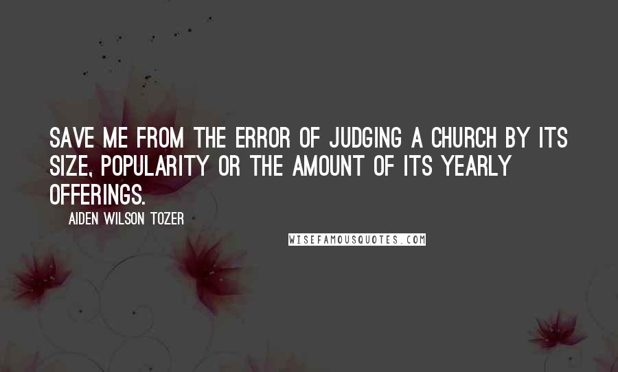 Aiden Wilson Tozer Quotes: Save me from the error of judging a church by its size, popularity or the amount of its yearly offerings.