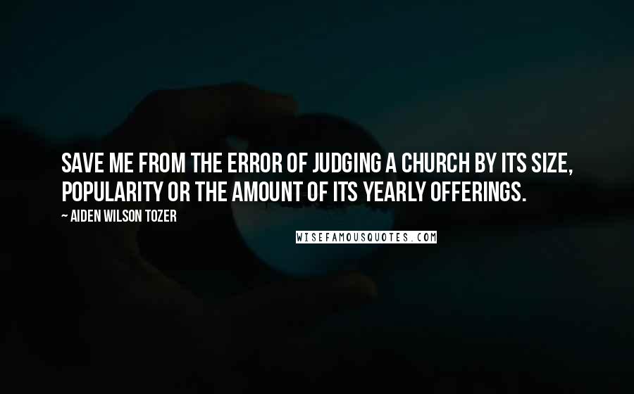 Aiden Wilson Tozer Quotes: Save me from the error of judging a church by its size, popularity or the amount of its yearly offerings.