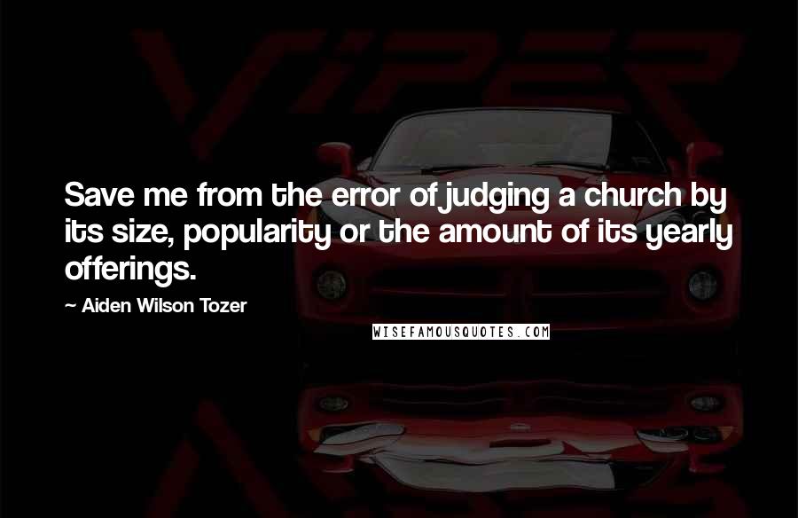 Aiden Wilson Tozer Quotes: Save me from the error of judging a church by its size, popularity or the amount of its yearly offerings.