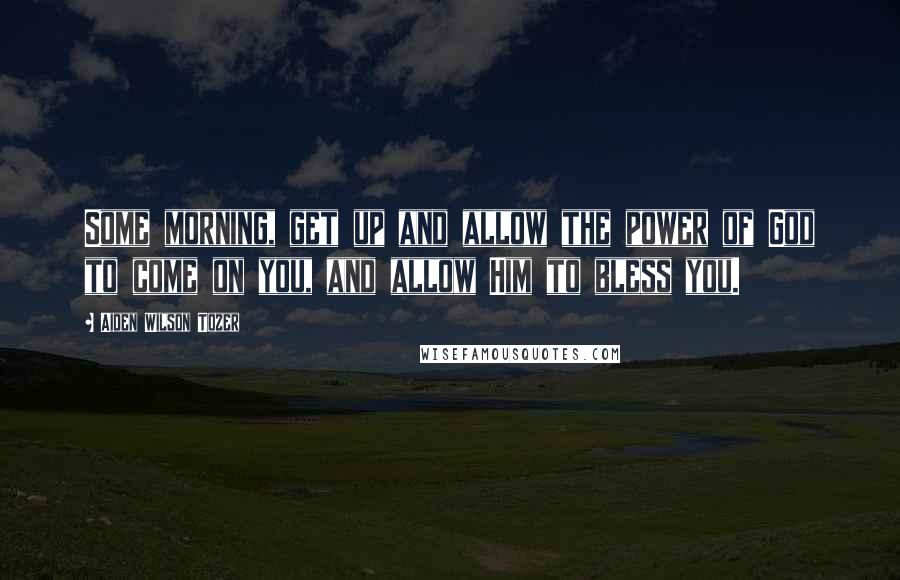 Aiden Wilson Tozer Quotes: Some morning, get up and allow the power of God to come on you, and allow Him to bless you.