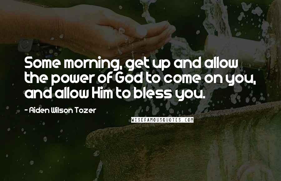 Aiden Wilson Tozer Quotes: Some morning, get up and allow the power of God to come on you, and allow Him to bless you.