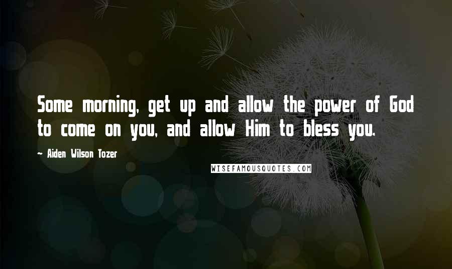 Aiden Wilson Tozer Quotes: Some morning, get up and allow the power of God to come on you, and allow Him to bless you.