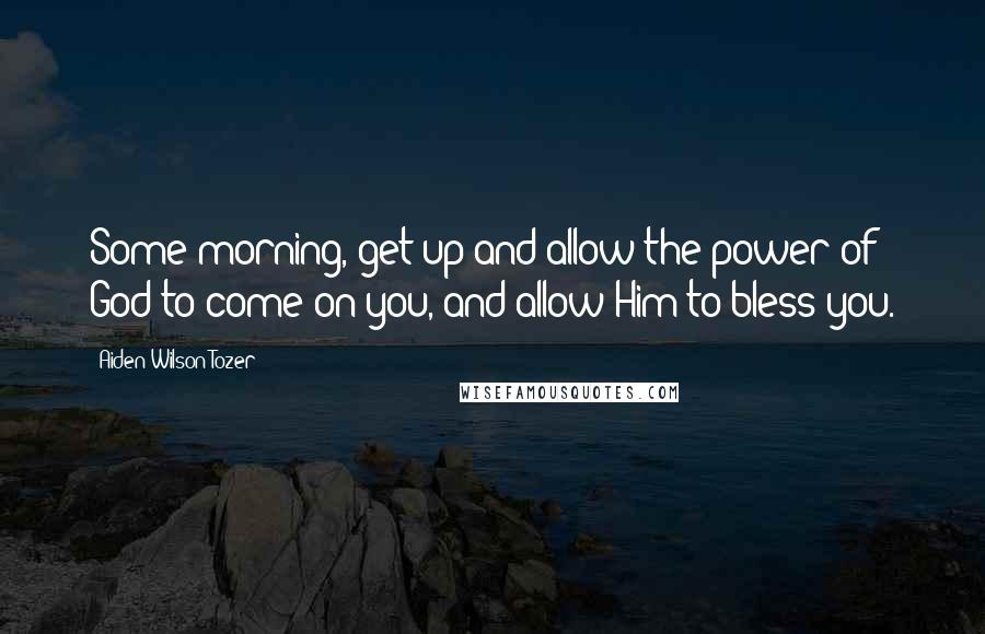 Aiden Wilson Tozer Quotes: Some morning, get up and allow the power of God to come on you, and allow Him to bless you.