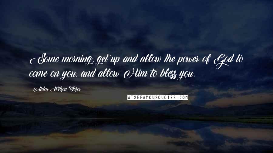 Aiden Wilson Tozer Quotes: Some morning, get up and allow the power of God to come on you, and allow Him to bless you.