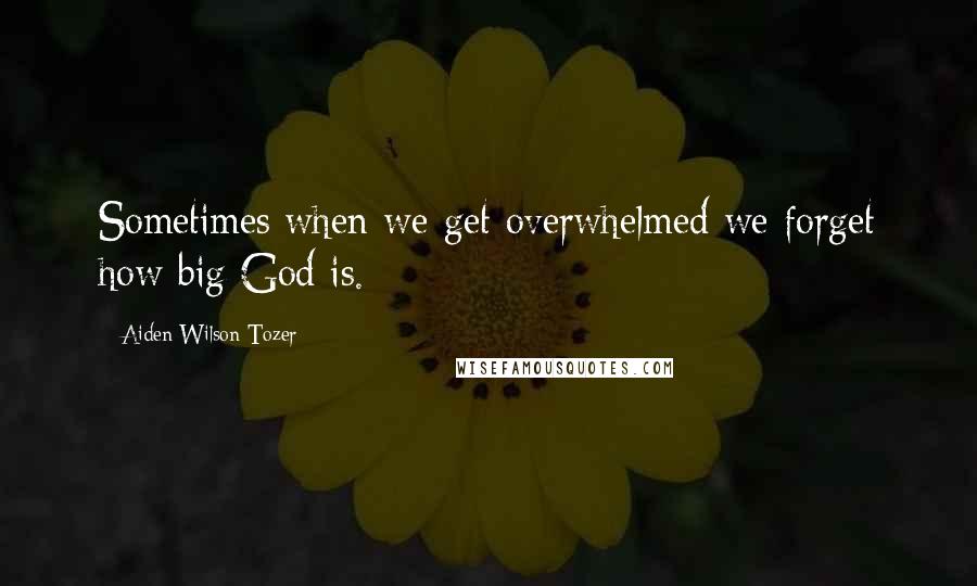 Aiden Wilson Tozer Quotes: Sometimes when we get overwhelmed we forget how big God is.