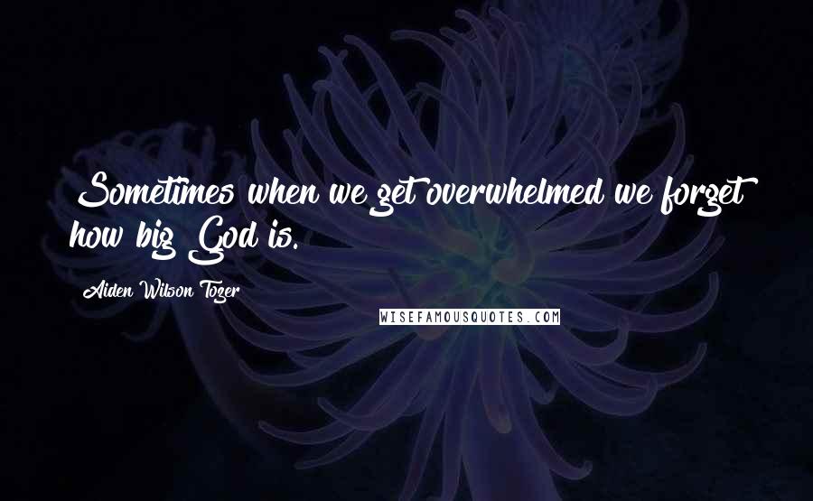 Aiden Wilson Tozer Quotes: Sometimes when we get overwhelmed we forget how big God is.