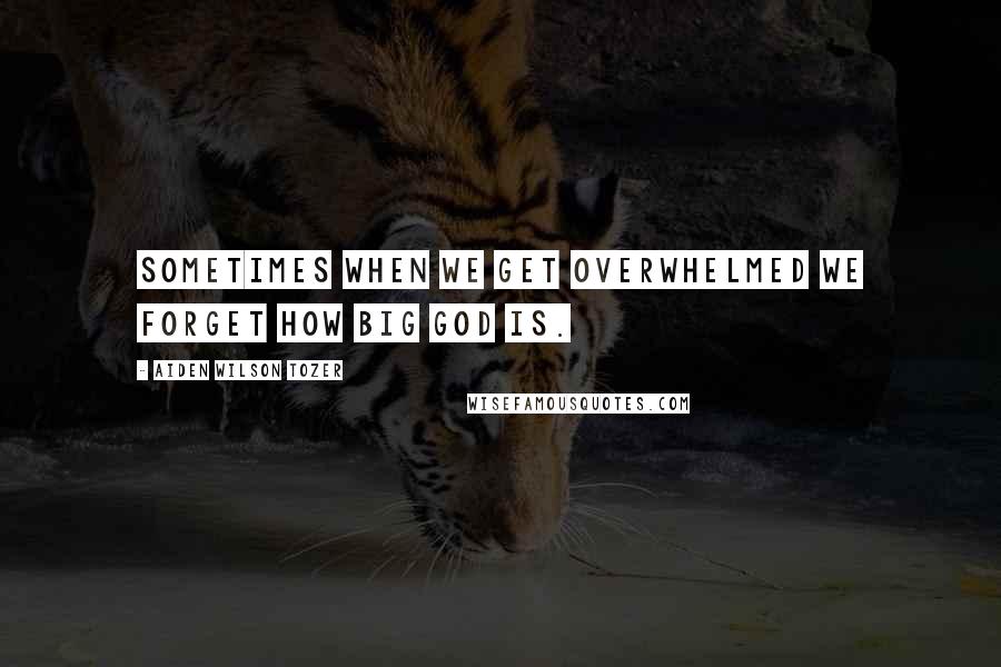 Aiden Wilson Tozer Quotes: Sometimes when we get overwhelmed we forget how big God is.