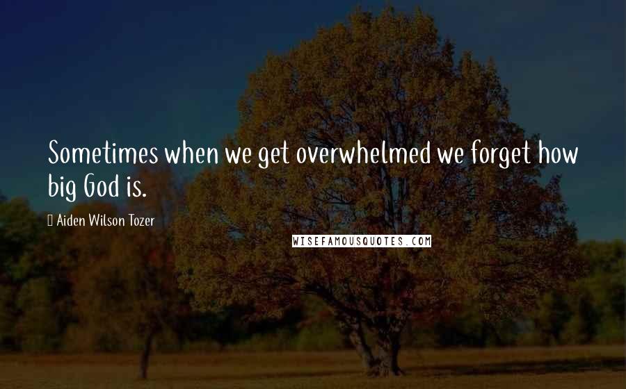 Aiden Wilson Tozer Quotes: Sometimes when we get overwhelmed we forget how big God is.