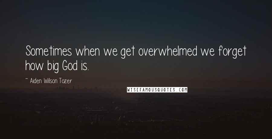 Aiden Wilson Tozer Quotes: Sometimes when we get overwhelmed we forget how big God is.