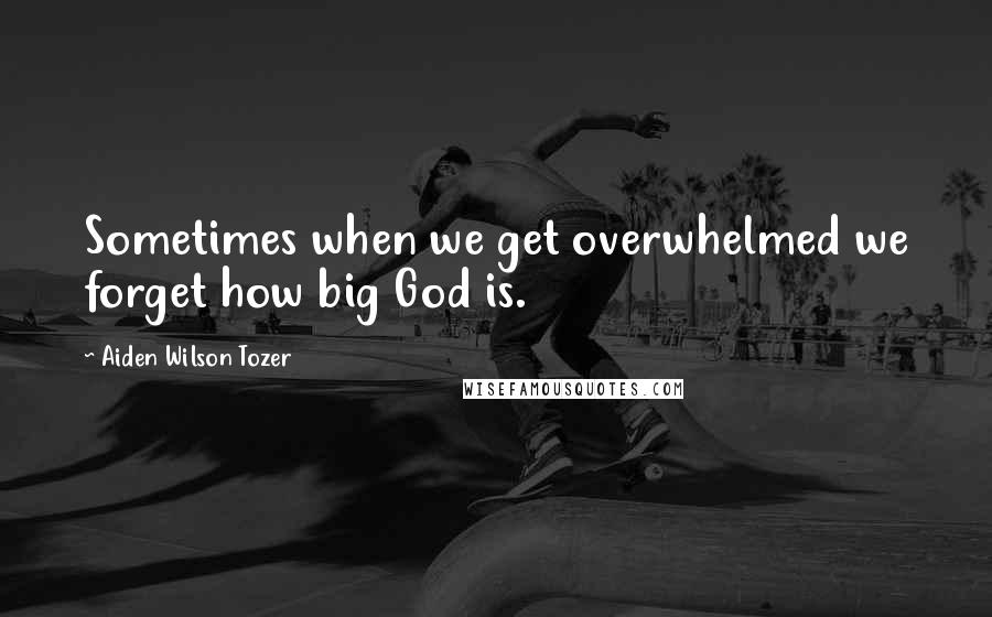 Aiden Wilson Tozer Quotes: Sometimes when we get overwhelmed we forget how big God is.