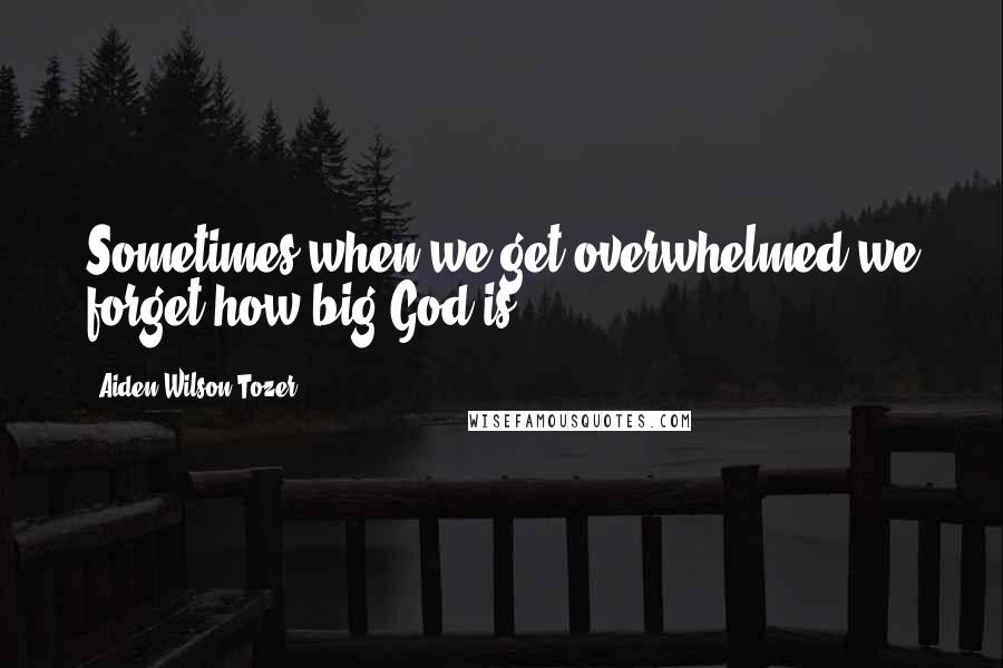 Aiden Wilson Tozer Quotes: Sometimes when we get overwhelmed we forget how big God is.