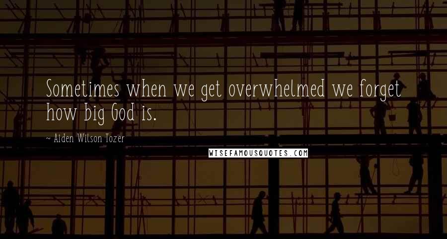 Aiden Wilson Tozer Quotes: Sometimes when we get overwhelmed we forget how big God is.