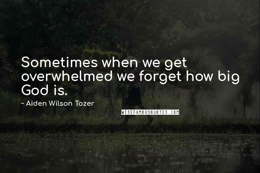 Aiden Wilson Tozer Quotes: Sometimes when we get overwhelmed we forget how big God is.