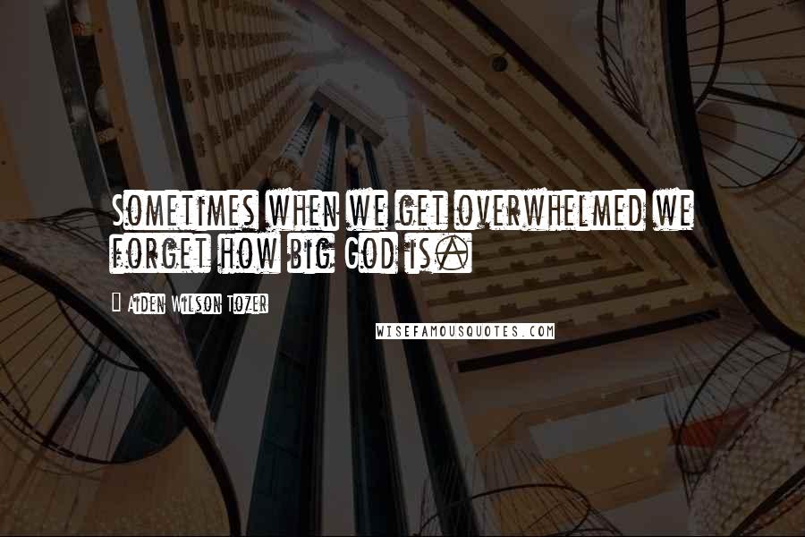 Aiden Wilson Tozer Quotes: Sometimes when we get overwhelmed we forget how big God is.
