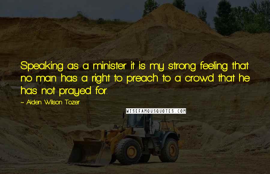 Aiden Wilson Tozer Quotes: Speaking as a minister it is my strong feeling that no man has a right to preach to a crowd that he has not prayed for.