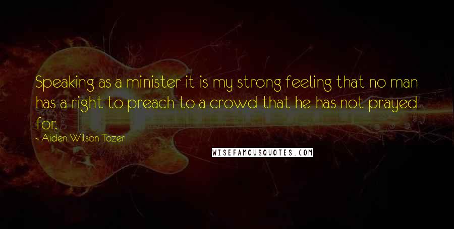 Aiden Wilson Tozer Quotes: Speaking as a minister it is my strong feeling that no man has a right to preach to a crowd that he has not prayed for.