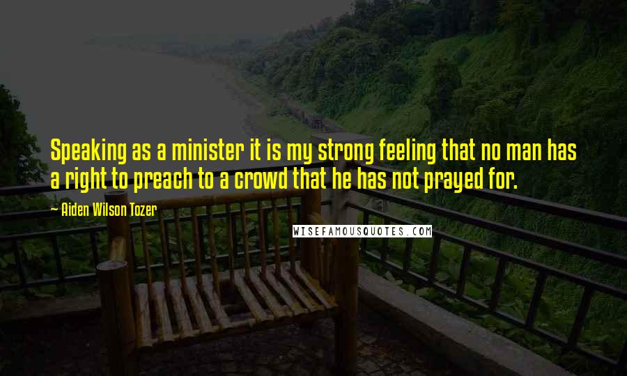Aiden Wilson Tozer Quotes: Speaking as a minister it is my strong feeling that no man has a right to preach to a crowd that he has not prayed for.