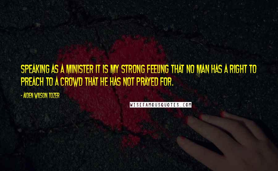 Aiden Wilson Tozer Quotes: Speaking as a minister it is my strong feeling that no man has a right to preach to a crowd that he has not prayed for.
