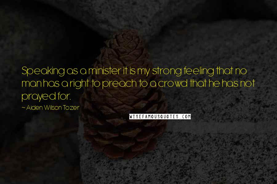 Aiden Wilson Tozer Quotes: Speaking as a minister it is my strong feeling that no man has a right to preach to a crowd that he has not prayed for.