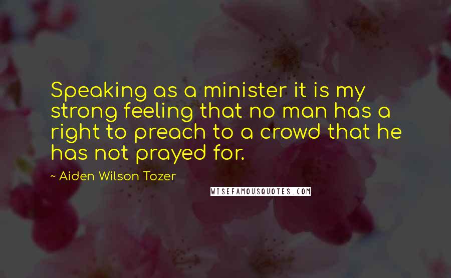 Aiden Wilson Tozer Quotes: Speaking as a minister it is my strong feeling that no man has a right to preach to a crowd that he has not prayed for.