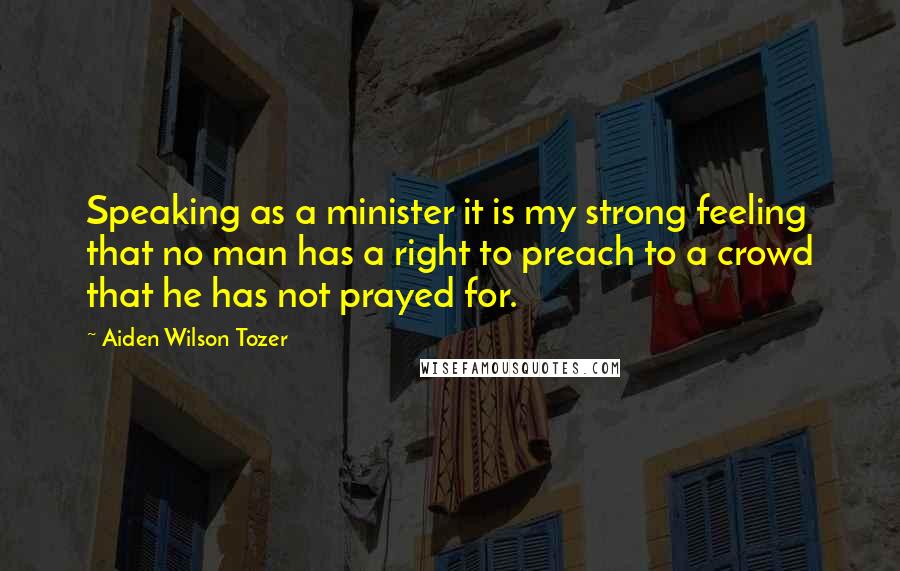 Aiden Wilson Tozer Quotes: Speaking as a minister it is my strong feeling that no man has a right to preach to a crowd that he has not prayed for.