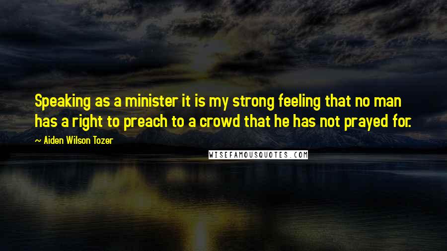 Aiden Wilson Tozer Quotes: Speaking as a minister it is my strong feeling that no man has a right to preach to a crowd that he has not prayed for.