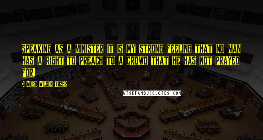 Aiden Wilson Tozer Quotes: Speaking as a minister it is my strong feeling that no man has a right to preach to a crowd that he has not prayed for.