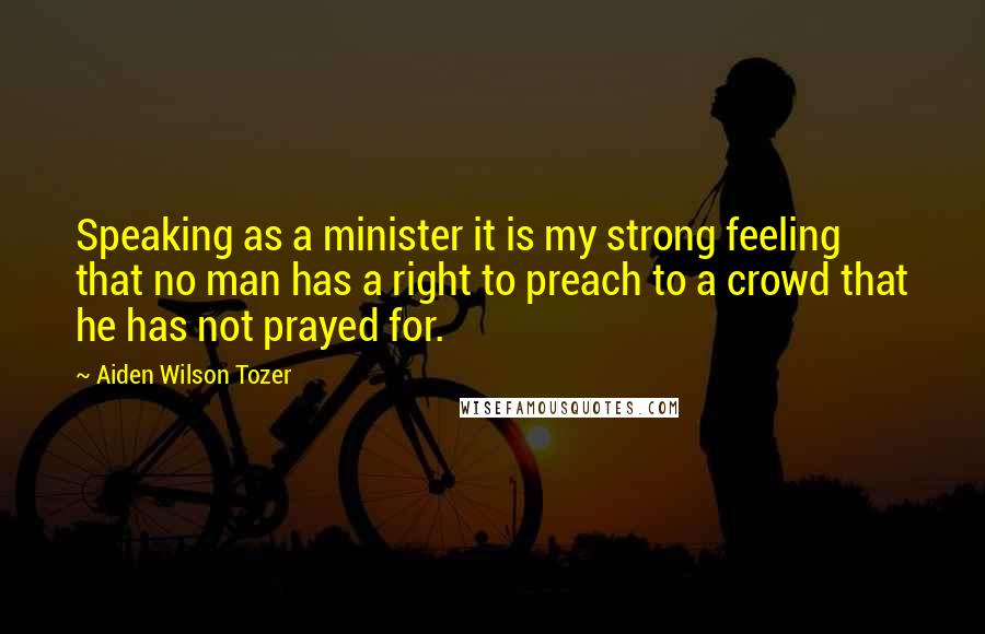 Aiden Wilson Tozer Quotes: Speaking as a minister it is my strong feeling that no man has a right to preach to a crowd that he has not prayed for.