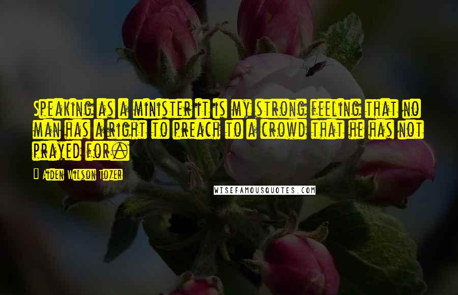Aiden Wilson Tozer Quotes: Speaking as a minister it is my strong feeling that no man has a right to preach to a crowd that he has not prayed for.