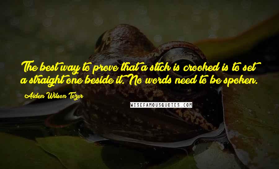 Aiden Wilson Tozer Quotes: The best way to prove that a stick is crooked is to set a straight one beside it. No words need to be spoken.