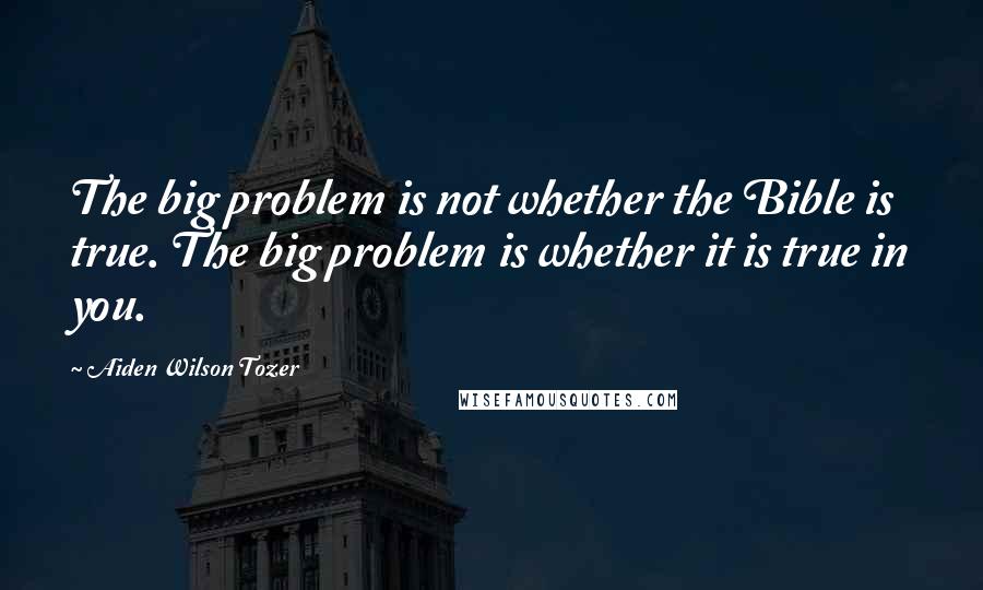 Aiden Wilson Tozer Quotes: The big problem is not whether the Bible is true. The big problem is whether it is true in you.