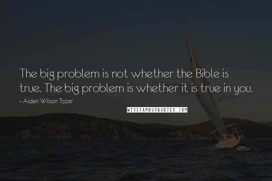 Aiden Wilson Tozer Quotes: The big problem is not whether the Bible is true. The big problem is whether it is true in you.