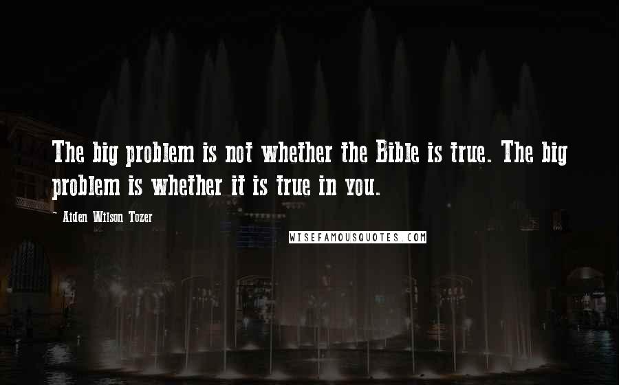 Aiden Wilson Tozer Quotes: The big problem is not whether the Bible is true. The big problem is whether it is true in you.