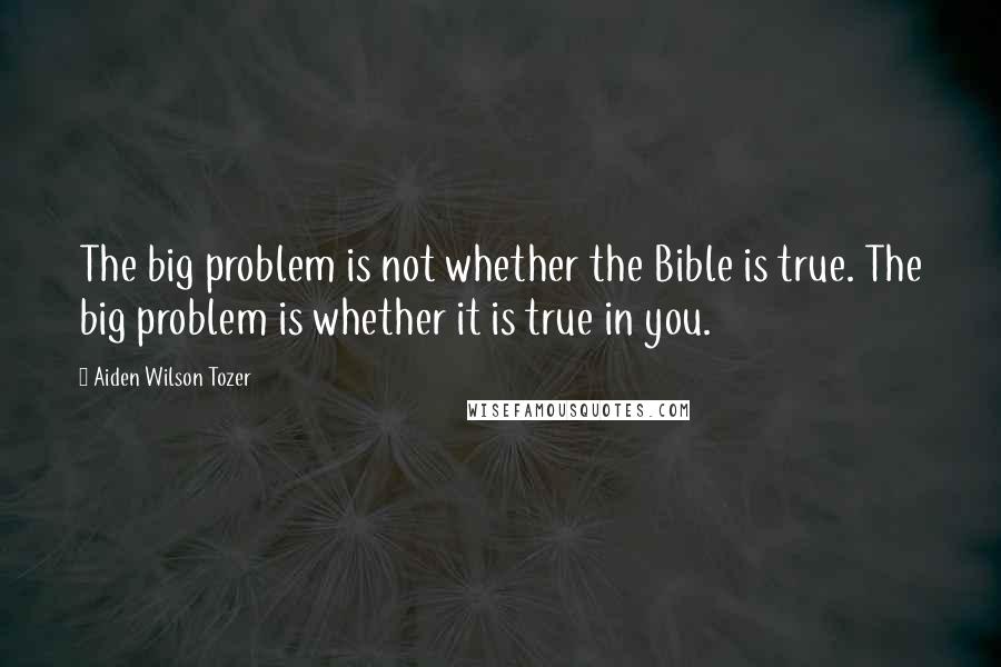 Aiden Wilson Tozer Quotes: The big problem is not whether the Bible is true. The big problem is whether it is true in you.