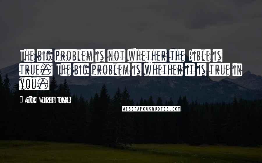 Aiden Wilson Tozer Quotes: The big problem is not whether the Bible is true. The big problem is whether it is true in you.