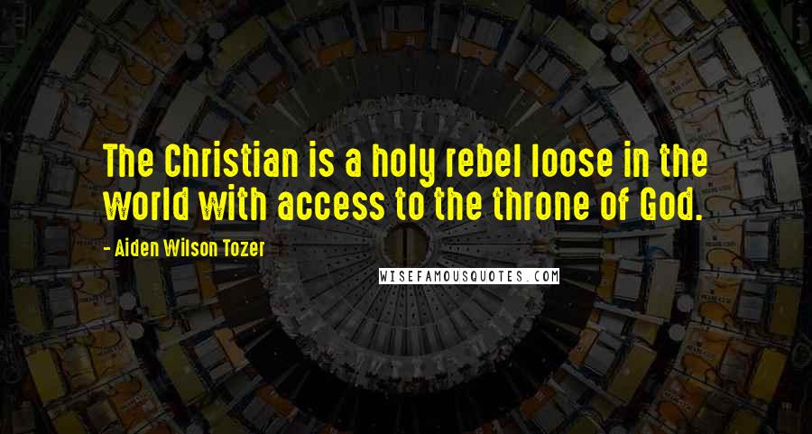 Aiden Wilson Tozer Quotes: The Christian is a holy rebel loose in the world with access to the throne of God.