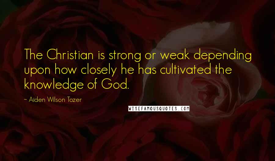 Aiden Wilson Tozer Quotes: The Christian is strong or weak depending upon how closely he has cultivated the knowledge of God.