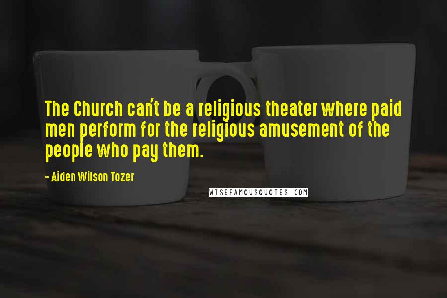 Aiden Wilson Tozer Quotes: The Church can't be a religious theater where paid men perform for the religious amusement of the people who pay them.