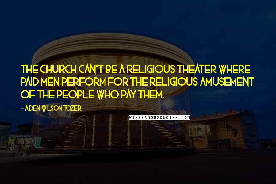 Aiden Wilson Tozer Quotes: The Church can't be a religious theater where paid men perform for the religious amusement of the people who pay them.