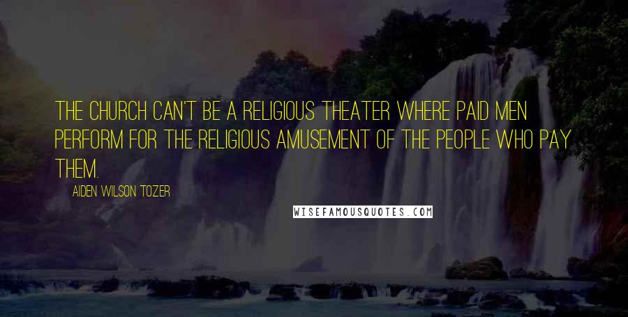 Aiden Wilson Tozer Quotes: The Church can't be a religious theater where paid men perform for the religious amusement of the people who pay them.