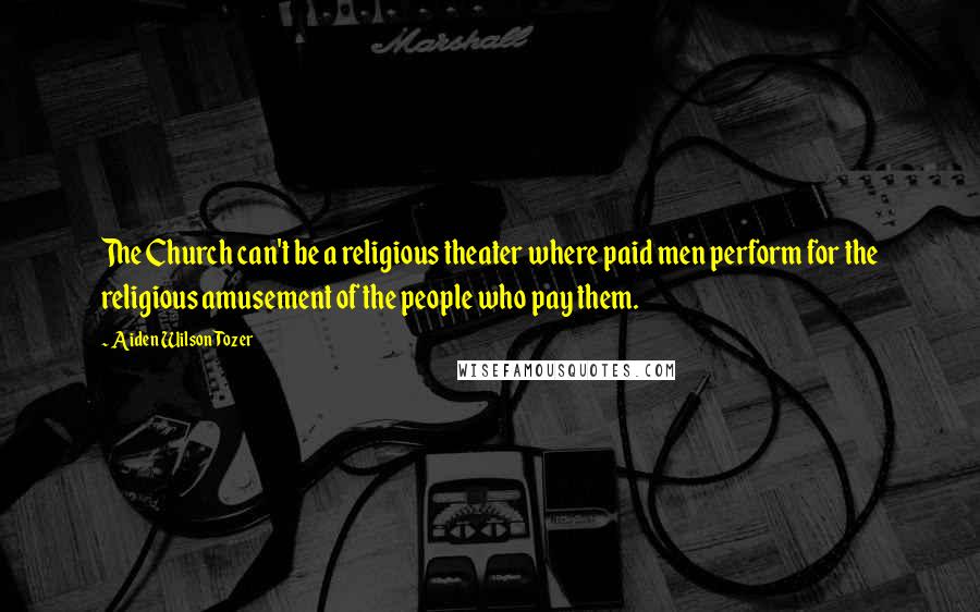 Aiden Wilson Tozer Quotes: The Church can't be a religious theater where paid men perform for the religious amusement of the people who pay them.