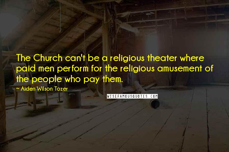 Aiden Wilson Tozer Quotes: The Church can't be a religious theater where paid men perform for the religious amusement of the people who pay them.